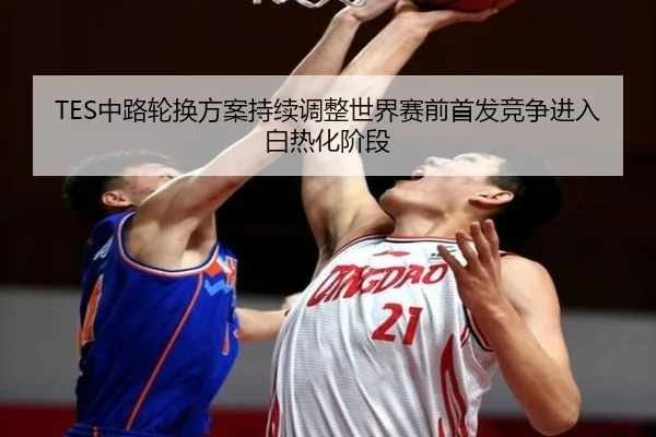 TES中路轮换方案持续调整世界赛前首发竞争进入白热化阶段（MilanSportsAPP）